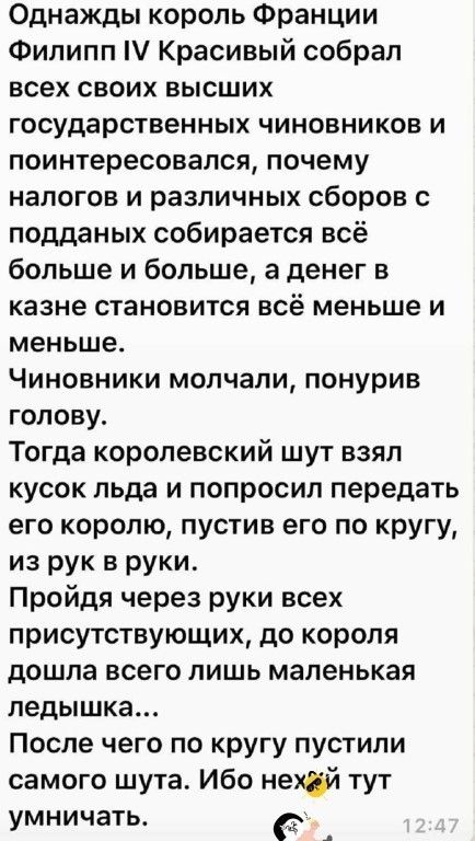 Однажды король Франции Филипп IV Красивый собрал всех своих высших государственных чиновников и поинтересовался, почему налогов и различных сборов с подданных собирается всё больше и больше, а денег в казне становится всё меньше и меньше. Чиновники молчали, понурив голову. Тогда королевский шут взял кусок льда и попросил передать его королю, пустив его по кругу, из рук в руки. Пройдя через руки всех присутствующих, до короля дошла всего лишь маленькая ледышка... После чего по кругу пустили самого шутa. Ибо нехуй тут умничать.