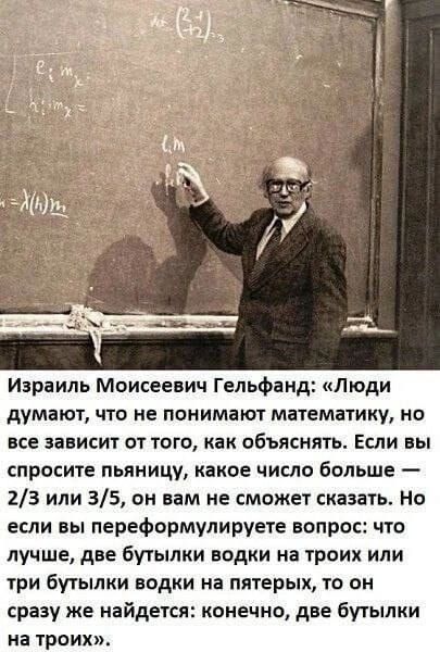 Израиль Моисеевич Гельфанд: «Люди думают, что не понимают математику, но все зависит от того, как объяснять. Если вы спросите пьяницу, какое число больше — 2/3 или 3/5, он вам не сможет сказать. Но если вы переформулируете вопрос: что лучше, две бутылки водки на троих или три бутылки водки на пятерых, то он сразу же найдётся: конечно, две бутылки на троих.»
