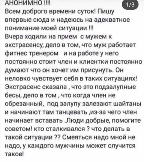 АНОНИМНО !!!!

Всем доброго времени суток! Пишу впервые сюда и надеюсь на адекватное понимание моей ситуации !!!

Вчера ходили на прием с мужем к экстрасенсу, дело в том, что муж работает фитнес тренером и на работе у него постоянно стоит член и клиенты постоянно думают что он хочет им присутствовать. Он неловко чувствует себя в таких ситуациях! Экстрасенс сказала, что это подзаслуженные бесы, дело в том, что когда член не обрезанный, под залупой заплесневели шайтаны и начинают там чесаться. Из-за чего член начинает вставать. Люди добрые, помогите советом! С чем мы столкнулись? Что делать в такой ситуации? Смеяться надо мной не надо, у каждого мужчины может случиться такое!