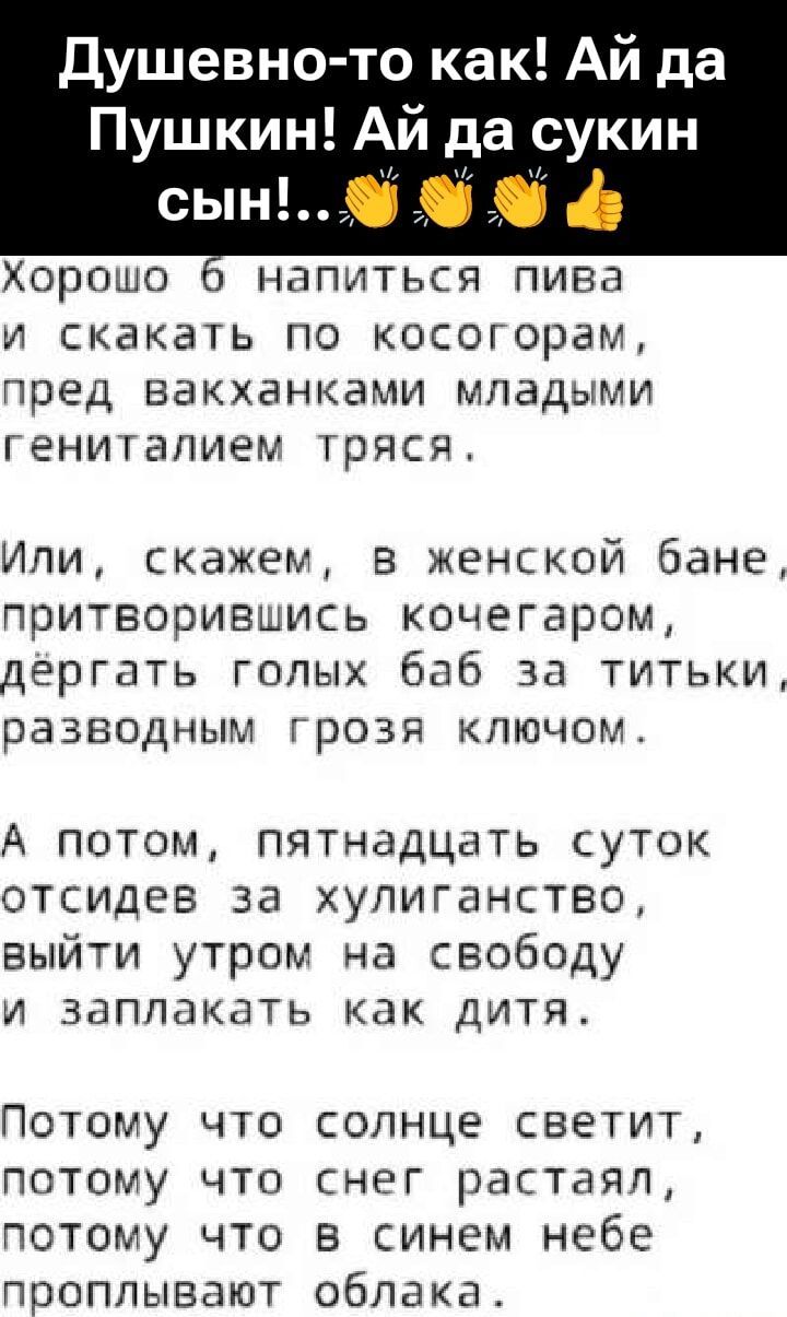 Душевно-то как! Ай да Пушкин! Ай да сукин сын!..

Хорошо б напиться пива и скакать по косогорам, пред вакханками молодыми гениталиями тряся.

Или, скажем, в женской бане, притворившись кочегаром, дёргать голых баб за титки, разводным грозя ключом.

А потом, пятнадцать суток отсидев за хулиганство, выйти утром на свободу и заплакать как дитя.

Потому что солнце светит, потому что снег растаял, потому что в синим небе проплывают облака.