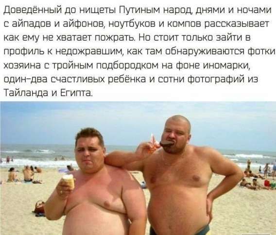 Доведённый до нищеты Путиным народ днями и ночами с айподов и айфонов, ноутбуков и компов рассказывает как ему не хватает пожрать. Но стоит только зайти в профиль к недоедавшим, как там обнаруживаются фотки хозяина с тройным подбородком на фоне иномарки, один-два счастливых ребенка и сотни фотографий из Тайланда и Египта.