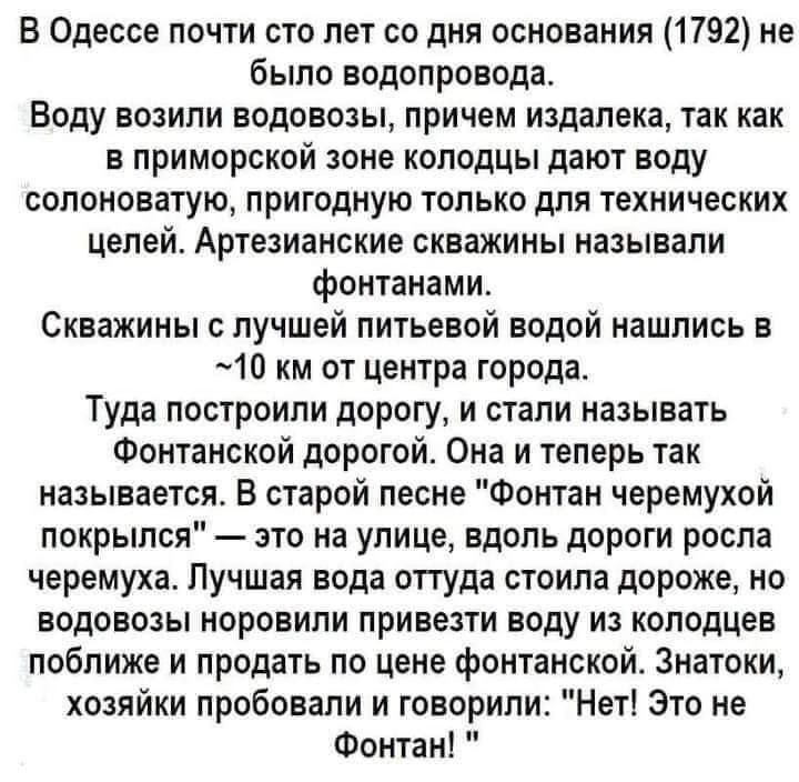 В Одессе почти сто лет со дня основания (1792) не было водопровода.
Воду возили водовозы, причем издалека, так как в приморской зоне колодцы дают воду солоноватую, пригодную только для технических целей. Артезианские скважины называли фонтанами.
Скважины с лучшей питьевой водой нашлись в ~10 км от центра города.
Туда построили дорогу, и стали называть Фонтанской дорогой. Она и теперь так называется. В старой песне 