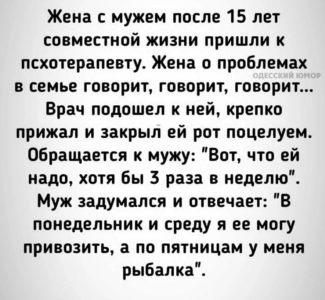 Жена с мужем после 15 лет совместной жизни пришли к психотерапевту. Жена о проблемах в семье говорит, говорит, говорит... Врач подошел к ней, крепко прижал и закрыл ей рот поцелуем. Обращается к мужу: 