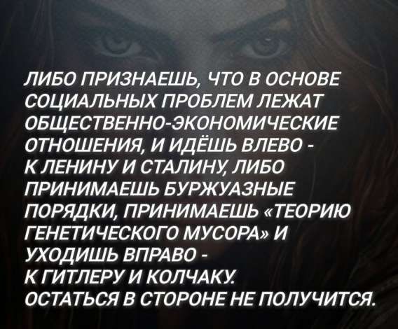 Либо признаёшь, что в основе социальных проблем лежат общественно-экономические отношения, и идёшь влево - к Ленину и Сталину, либо принимаешь буржуазные порядки, принимаешь «теорию генетического мусора» и уходишь вправо - к Гитлеру и Колчаку. Остаться в стороне не получится.