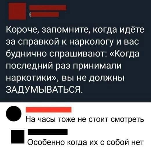 Короче, запомните, когда идёте за справкой к наркологу и вас буднично спрашивают: «Когда последний раз принимали наркотики», вы не должны ЗАДУМЫВАТЬСЯ. На часы тоже не стоит смотреть. Особенно когда их с собой нет.