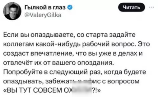 Если вы опаздываете, со старта задайте коллегам какой-нибудь рабочий вопрос. Это создаст впечатление, что вы уже в делах и отвлечет их от вашего опоздания.
Попробуйте в следующий раз, когда будете опаздывать, забежать в офис с вопросом «ВЫ ТУТ СОВСЕМ ОХУЕЛИ?!»