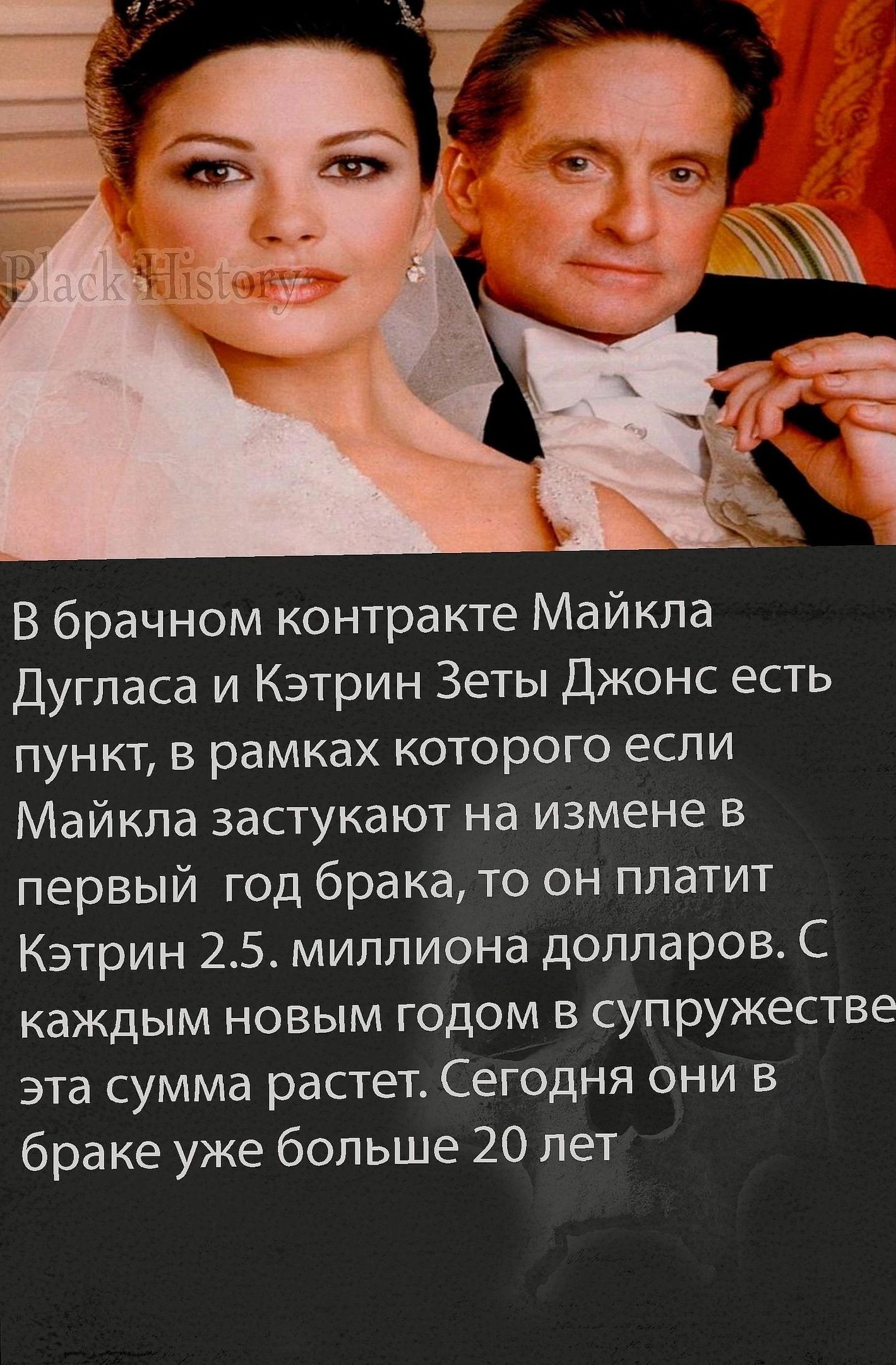 В брачном контракте Майкла Дугласа и Кэтрин Зеты Джонс есть пункт, в рамках которого если Майкла застают на измене в первый год брака, то он платит Кэтрин 2.5 миллиона долларов. С каждым новым годом в супружесстве эта сумма растет. Сегодня они в браке уже больше 20 лет.