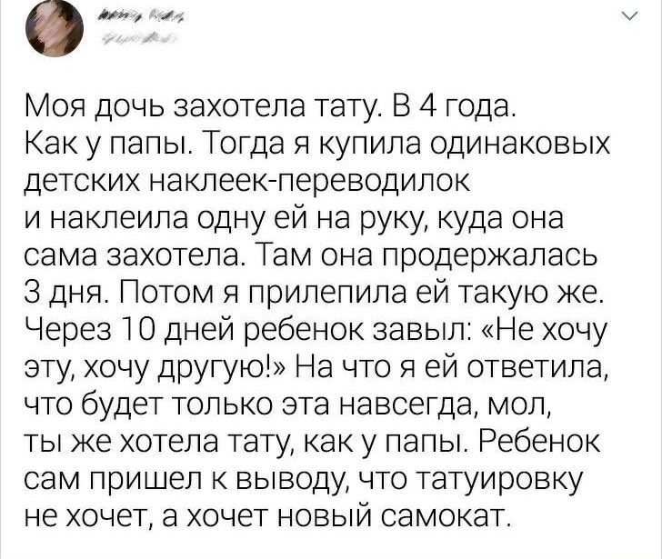 Моя дочь захотела тату. В 4 года. Как у папы. Тогда я купила одинаковых детских наклеек-переводилок и наклеила одну ей на руку, куда она сама захотела. Там она продержалась 3 дня. Потом я прилепила ей такую же. Через 10 дней ребенок забыл: «Не хочу эту, хочу другую!» На что я ей ответила, что будет только эта навсегда, мол, ты же хотела тату, как у папы. Ребенок сам пришел к выводу, что татуировку не хочет, а хочет новый самокат.