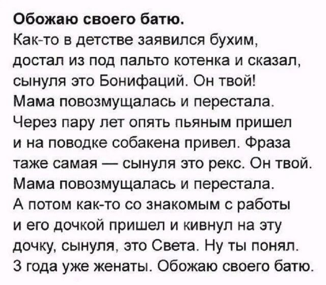 Обожаю своего батю. Как-то в детстве заявился бухим, достал из под пальто котенка и сказал, сынуле это Бонифаций. Он твой! Мама повозмущалась и перестала. Через пару лет опять пьяным пришел и на поводке собаченка привел. Фраза та же самая — сынуле это рекс. Он твой. Мама повозмущалась и перестала. А потом как-то со знакомым с работы и его дочкой пришел и кинул на эту дочку, сынуле, это Света. Ну ты понял. 3 года уже женат. Обожаю своего батю.