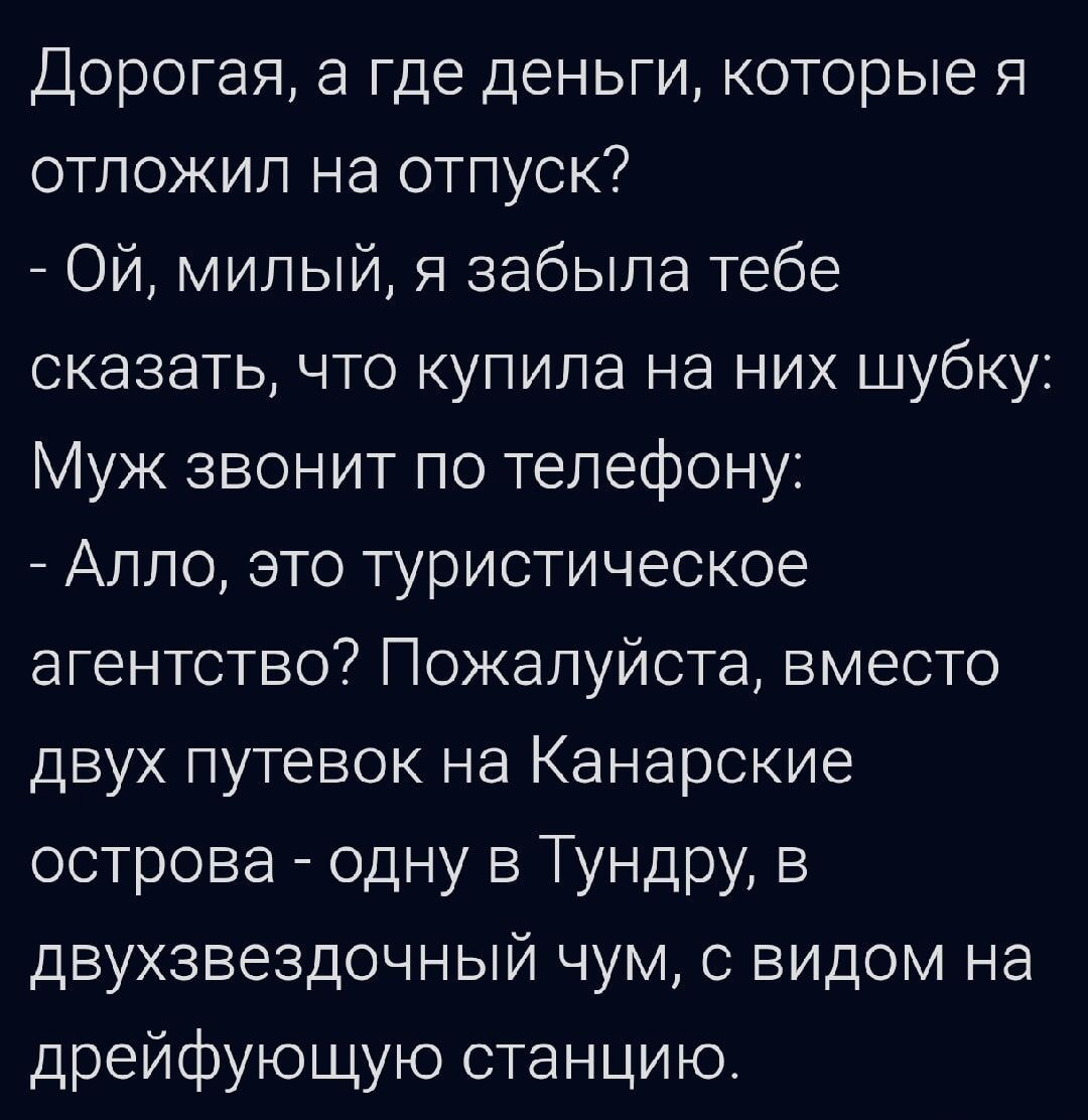 Дорогая, а где деньги, которые я отложил на отпуск? - Ой, милый, я забыла тебе сказать, что купила на них шубку: Муж зволит по телефону: - Алло, это туристическое агентство? Пожалуйста, вместо двух путевок на Канарские острова - одну в Тундру, в двухзвёздочный чум, с видом на дрейфующую станцию.