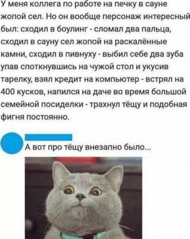 У меня коллега по работе на печку в сауне жёлтой сел. Но он вообще персонаж интересный был: сходил в боулинг - сломал два пальца, сходил в сауну сел хмурой на раскалённые камни, сходил в пивную - выбил себе два зуба упав споткнувшись на чужой стол и укусив тарелку, взял кредит на компьютер - встрял на 400 штук, написал на даче во время большой семейной посиделки - трахнул тёщу и подобная фигня постоянно.
А вот про тёщу внезапно было...