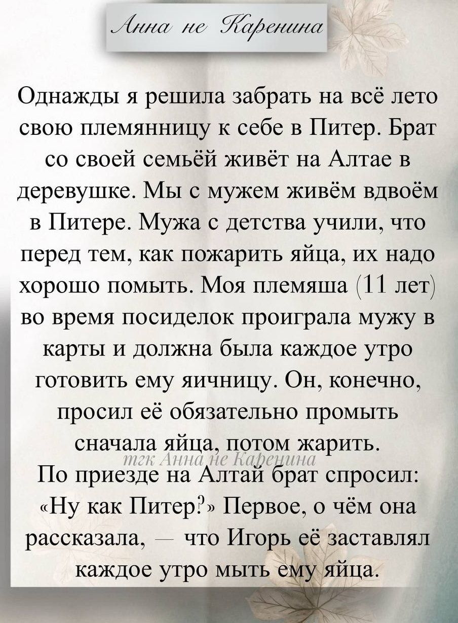 Однажды я решила забрать на всё лето свою племянницу к себе в Питер. Брат со своей семьёй живёт на Алтае в деревушке. Мы с мужем живём вдвоём в Питере. Мужа с детства учили, что перед тем, как пожарить яйца, их надо хорошо помыть. Моя племянница (11 лет) во время посиделок проиграла мужу в карты и должна была каждое утро готовить ему яичницу. Он, конечно, просил её обязательно промыть сначала яйца, потом жарить. По приезде на Алтай брат спросил: “Ну как Питер?”. Первое, о чём она рассказала, что Игорь её заставлял каждое утро мыть ему яйца.