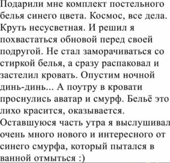 Подарили мне комплект постельного белья синего цвета. Космос, все дела. Круть несусветная. И решил я похвастаться обновкой перед своей подругой. Не стал заморачиваться со стиркой белья, а сразу распаковал и застелил кровать. Опустим ночной дынь-дынь... А поутру в кровати проснулись аватар и смурф. Бельё это лихо красится, оказывается. Оставшуюся часть утра я выслушивал очень много нового и интересного от синего смурфа, который пытался в ванной отмыться :)