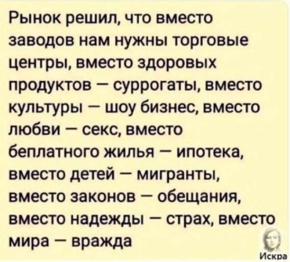 Рынок решил, что вместо заводов нам нужны торговые центры, вместо здоровых продуктов — суррогаты, вместо культуры — шоу бизнес, вместо любви — секс, вместо бесплатного жилья — ипотека, вместо детей — мигранты, вместо законов — обещания, вместо надежды — страх, вместо мира — вражда