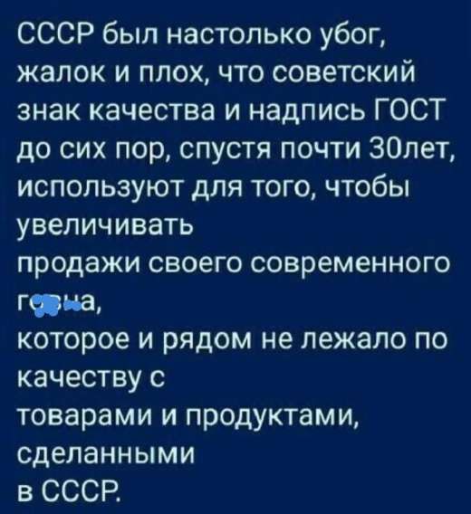 СССР был настолько убог, жалок и плох, что советский знак качества и надпись ГОСТ до сих пор, спустя почти 30 лет, используют для того, чтобы увеличивать продажи своего современного говна, которое и рядом не лежало по качеству с товарами и продуктами, сделанными в СССР.