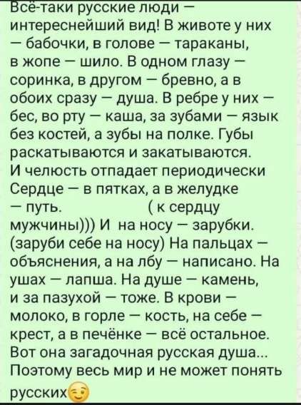 Всё-таки русские люди — интереснейший вид! В животе у них — бабочки, в голове — тараканы, в жопе — шило. В одном глазу — соринка, в другом — бревно, а в обоих сразу — душа. В рёбре у них — бес, во рту — каша, за зубами — язык без костей, а зубы на полке. Губы раскатываются и закатываются.
И членораздельность отпадает периодически. Сердце — в пятках, а в желудке — путь.(к сердцу мужчины))) И на носу — зарубки. (заруби себе на носу) На пальцах — объяснения, а на лбу — написано. На ушах — лапша, на душе — камень, на запазухе — тоже. В крови — молоко, в горле — кость, на себе — крест, а в печени — всё остальное. Вот она загадочная русская душа... Поэтому весь мир и не может понять русских