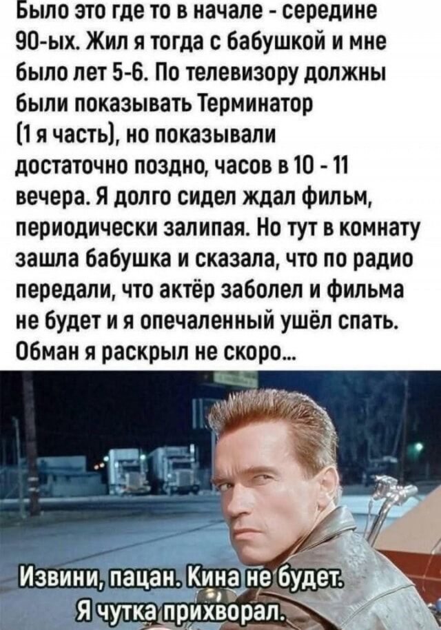 Было это где то в начале - середине 90-ых. Жил я тогда с бабушкой и мне было лет 5-6. По телевизору должны были показывать Терминатор (1 я часть), но показывали достаточно поздно, часов в 10 - 11 вечера. Я долго сидел ждал фильм, периодически засыпая. Но тут в комнату зашла бабушка и сказала, что по радио передали, что актёр заболел и фильма не будет и я опечаленный ушёл спать. Обман я раскрыл не скоро...

Извини, пацан. Кина не будет. Я чутка прихворел.