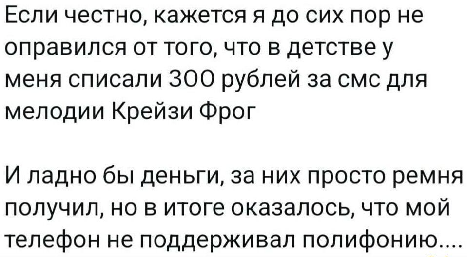 Если честно, кажется я до сих пор не оправился от того, что в детстве у меня списали 300 рублей за смс для мелодии Крейзи Фрог

И ладно бы деньги, за них просто ремня получил, но в итоге оказалось, что мой телефон не поддерживал полифонию....