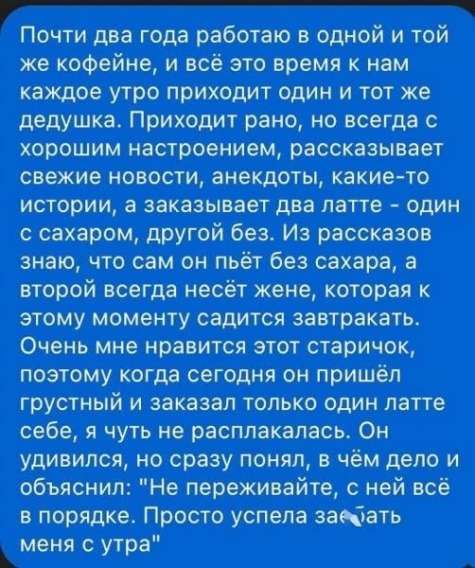 Почти два года работаю в одной и той же кофейне, и всё это время к нам каждые утро приходит один и тот же дедушка. Приходит рано, но всегда с хорошим настроением, рассказывает свежие новости, анекдоты, какие-то истории, а заказывает два латте - один с сахаром, другой без. Из рассказов знаю, что сам он пьёт без сахара, а второй всегда несёт жене, которая к этому моменту садится завтракать. Очень мне нравится этот старичок, поэтому когда сегодня он пришёл грустный и заказал только один латте себе, я чуть не расплакалась. Он удивился, но сразу понял, в чём дело и объяснил: 