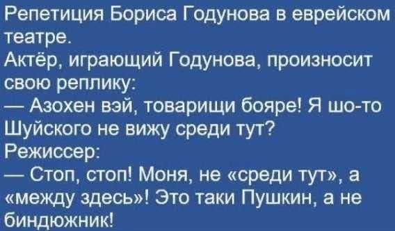 Репетиция Бориса Годунова в еврейском театре.
Актёр, играющий Годунова, произносит свою реплику:
— Азохен вэй, товарищи бояре! Я шо-то Шуйского не вижу среди тут?
Режиссёр:
— Стоп, стоп! Моня, не «среди тут», а «между здесь»! Это таки Пушкин, а не биндохижник!