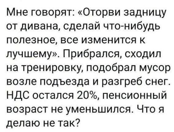 Мне говорят: «Отвори задницу от дивана, сделай что-нибудь полезное, все изменится к лучшему». Прибрался, сходил на тренировку, подобрал мусор возле подъезда и разгреб снег. НДС остался 20%, пенсионный возраст не уменьшился. Что я делаю не так?