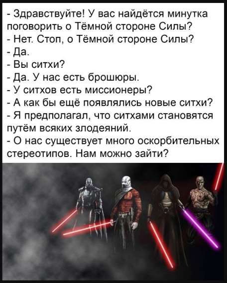 Здравствуйте! У вас найдётся минуточка поговорить о Тёмной стороне Силы?
- Нет. Стоп, о Тёмной стороне Силы?
- Да.
- Вы ситхи?
- Да. У нас есть брошюры.
- У ситхов есть миссионеры?
- А как бы ещё появлялись новые ситхи?
- Я предполагал, что ситхами становятся путём всяких злодейств.
- У нас существует много оскорбительных стереотипов. Нам можно зайти?