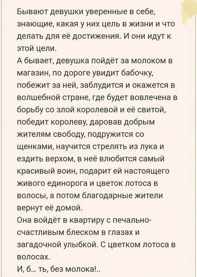 Бывают девушки уверенные в себе, знающие, какая у них цель в жизни и что делать для её достижения. И они идут к этой цели.
А бывает, девушка пойдёт за молоком в магазин, по дороге увидит бабочку, побежит за ней, заблудится и окажется в волшебной стране, где будет вовлечена в борьбу со злой королевой и её свитой, победит королеву, даровав добрым жителям свободу, подружится со щенками, научится стрелять из лука и ездить верхом, в ней взовьется самый красивый воин, подарит ей настоящего живописта и цветок лотоса в волосах.
Она войдёт в квартиру с птичьим счастьем в глазах и заядлой улыбкой. С цветком лотоса в волосах.
И, б..., без молока!.