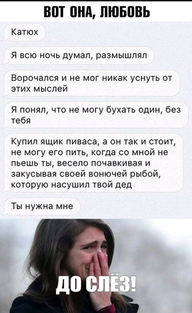 ВOT ОНА, ЛЮБОВЬ
Катюх
Я всю ночь думал, размышлял
Ворочался и не мог никак уснуть от этих мыслей
Я понял, что не могу бухать один, без тебя
Купил ящик пиваса, а он так и стоит, не могу его пить, когда со мной не пьёшь ты, весело почавкивая и закусывая своей вонючей рыбой, которую насушил твой дед
Ты нужна мне

ДО СЛЁЗ!