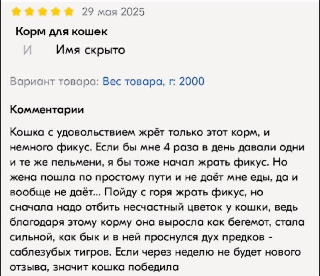 Корм для кошек

29 мая 2025

Кошка с удовольствием жрёт только этот корм, и немного фикус. Если бы мне 4 раза в день давали одни и те же пельмени, я бы тоже начал жрать фикус. Но жена постом по простому пути и не даёт мне есть, да и вообще не даёт… Пойду с горя жрать фикус, но сначала надо отбыть несчастный цветок у кошки, ведь благодаря этому корму она выросла как берёга, стала сильной, как бык и в ней проснулся дух предков – саблезубых тигров. Если через недельку не будет нового отзыва, значит кошка победила.