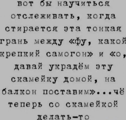 вот бы научиться отслеживать, когда стирается эта тонкая грань между «фу, какой крепкий самогон» и «о, давай украдём эту скамейку домой, на балкон поставим»...чё теперь со скамейкой делать-то