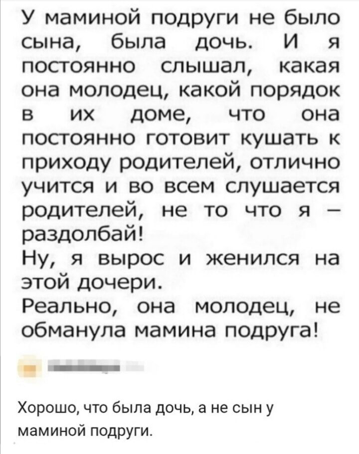 У маминой подруги не было сына, была дочь. И я постоянно слышал, какая она молодец, какой порядок в их доме, что она постоянно готовит кушать к приходу родителей, отлично учится и во всем слушается родителей, не то что я – разболбай! Ну, я вырос и женился на этой дочери. Реально, она молодец, не обманула маминая подруга!

Хорошо, что была дочь, а не сын у маминой подруги.