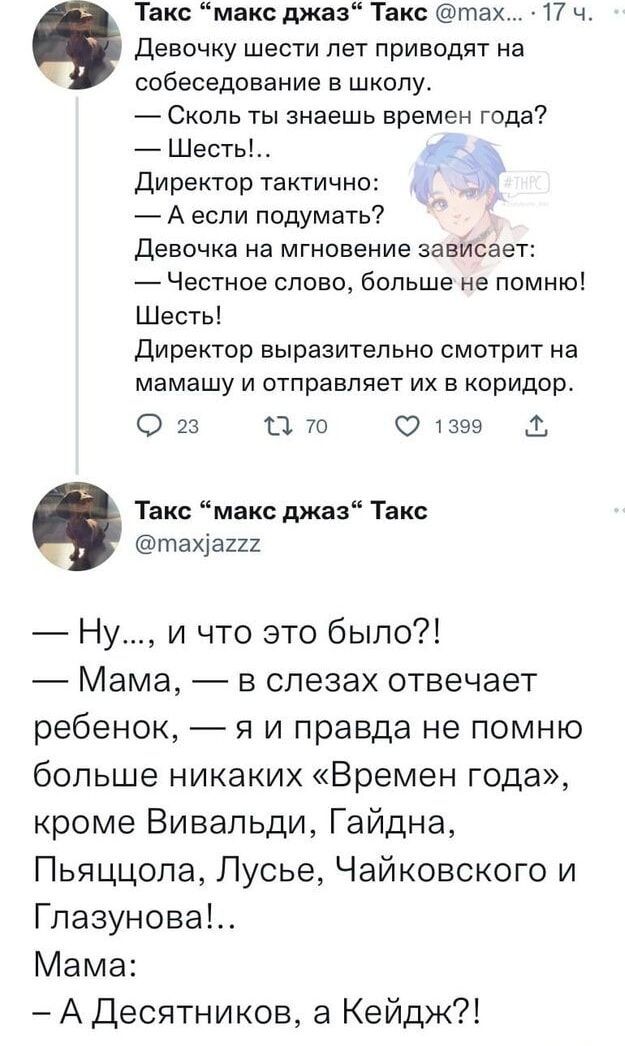 Девочку шести лет приводят на собеседование в школу. — Сколько ты знаешь времен года? — Шесть!.. Директор тактично: — А если подумать? Девочка на мгновение зависает: — Честное слово, больше не помню! Шесть! Директор выразительно смотрит на мамашу и отправляет их в коридор.

— Ну..., и что это было?! — Мама, — в слезах отвечает ребенок, — я и правда не помню больше никаких «Времен года», кроме Вивальди, Гайдна, Пьяццолы, Люсье, Чайковского и Глазунова!.. Мама: - А Десятников, а Кейдж?!