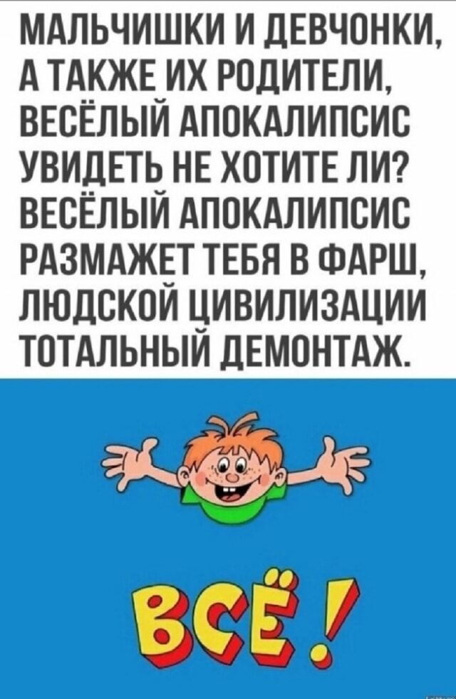 МАЛЬЧИШКИ И ДЕВОЧКИ, А ТАКЖЕ ИХ РОДИТЕЛИ, ВЕСЁЛЫЙ АПОКАЛИПСИС УВИДЕТЬ НЕ ХОТИТЕ ЛИ? ВЕСЁЛЫЙ АПОКАЛИПСИС РАЗМЕЖЕТ ТЕБЯ В ФАРШ, ЧЕЛОВЕЧЕСКОЙ ЦИВИЛИЗАЦИИ ТОТАЛЬНЫЙ ДЕМОНТАЖ.