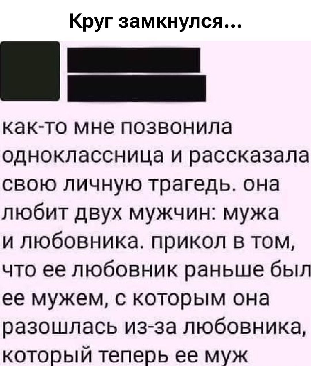 Круг замкнулся...
как-то мне позвонила одноклассница и рассказала свою личную трагедию. она любит двух мужчин: мужа и любовника. прикол в том, что ее любовник раньше был ее мужем, с которым она разошлась из-за любовника, который теперь ее муж.