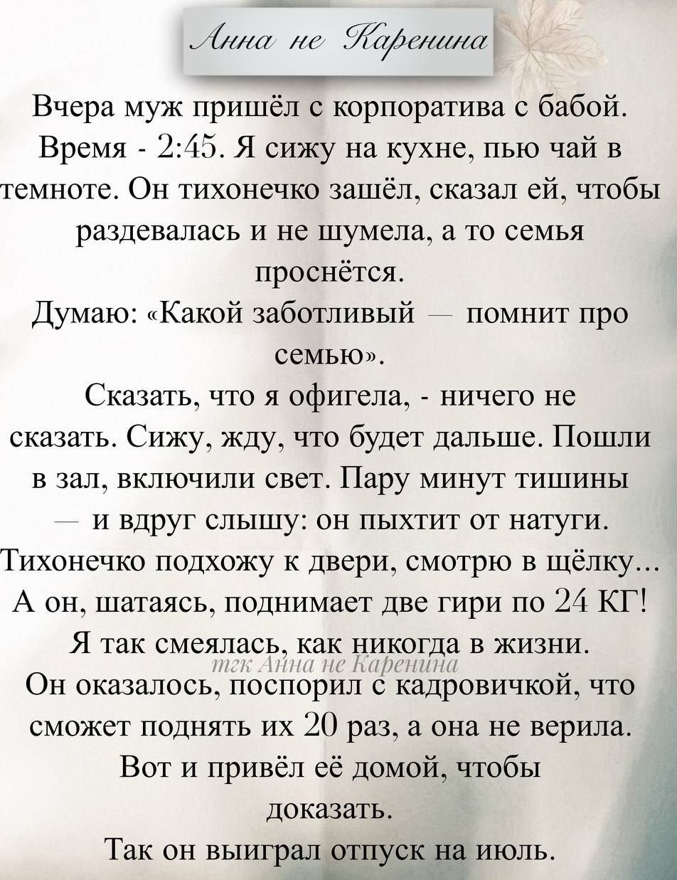 Вчера муж пришёл с корпоратива с бабой.
Время - 2:45. Я сижу на кухне, пью чай в темноте. Он тихоночко зашёл, сказал ей, чтобы раздевалась и не шумила, а то семья проснётся.
Думаю: «Какой заботливый — помнит про семью».
Сказать, что я офигела, - ничего не сказать. Сижу, жду, что будет дальше. Пошли в зал, включили свет. Пару минут тишины - и вдруг слышу: он пыхтит от натуги.
Тихонечко подхожу к двери, смотрю в щёлку...
А он, шатаясь, поднимает две гири по 24 КГ!
Я так смеялась, как никогда в жизни.
Он оказался, похоже, как никогда в жизни.
Оказалось, после 20 грамм он верил.
Вот и привёл её домой, чтобы доказать.
Так он выгрел отпуск на июль.
