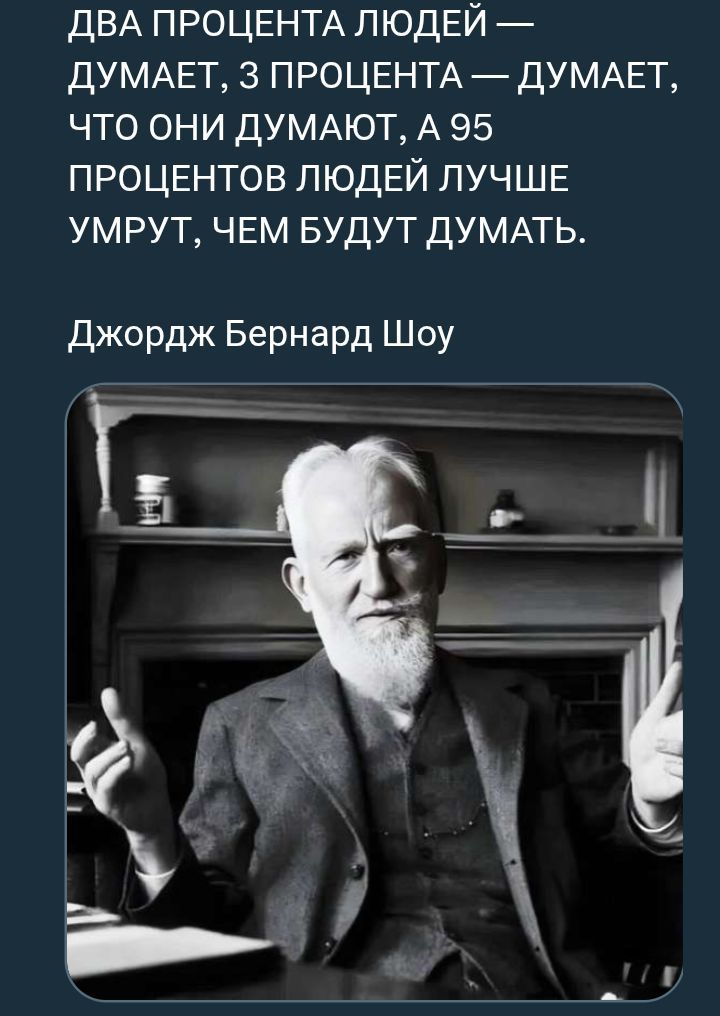 ДВА ПРОЦЕНТА ЛЮДЕЙ — ДУМАЕТ, 3 ПРОЦЕНТА — ДУМАЕТ, ЧТО ОНИ ДУМАЮТ, А 95 ПРОЦЕНТОВ ЛЮДЕЙ ЛУЧШЕ УМРУТ, ЧЕМ БУДУТ ДУМАТЬ.

Джордж Бернард Шоу