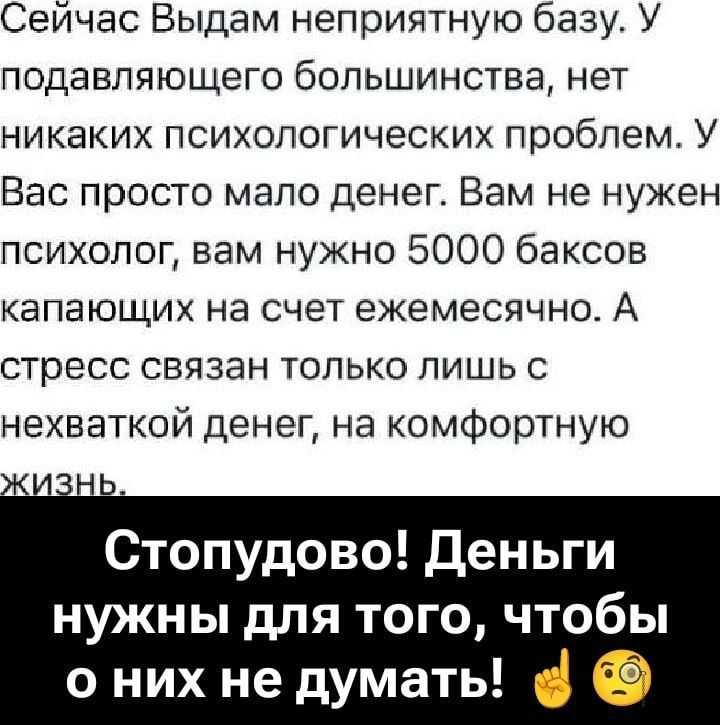 Сейчас Выдам неприятную базу. У подавляющего большинства, нет никаких психологических проблем. У Вас просто мало денег. Вам не нужен психолог, вам нужно 5000 баксов капающих на счет ежемесячно. А стресс связан только лишь с нехваткой денег, на комфортную жизнь.

Стопудово! Деньги нужны для того, чтобы о них не думать!