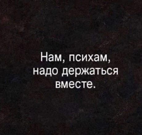 Нам, психам, надо держаться вместе.