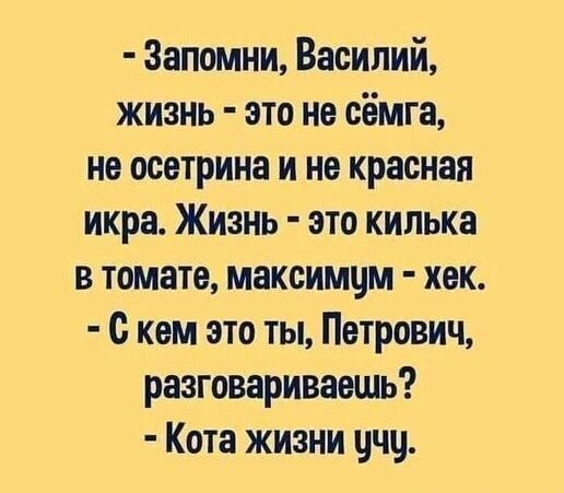 - Запомни, Василий, жизнь - это не сёмга,
не осетрина и не красная икра. Жизнь - это килечка
в томате, максимум - хек.
- С кем это ты, Петрович, разговариваешь?
- Кота жизни учу.