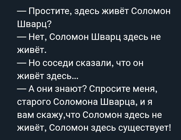 — Простите, здесь живёт Соломон Шварц?
— Нет, Соломон Шварц здесь не живёт.
— Но соседи сказали, что он живёт здесь...
— А они знают? Спросите меня, старого Соломона Шварца, и я вам скажу, что Соломон здесь не живёт, Соломон здесь существует!