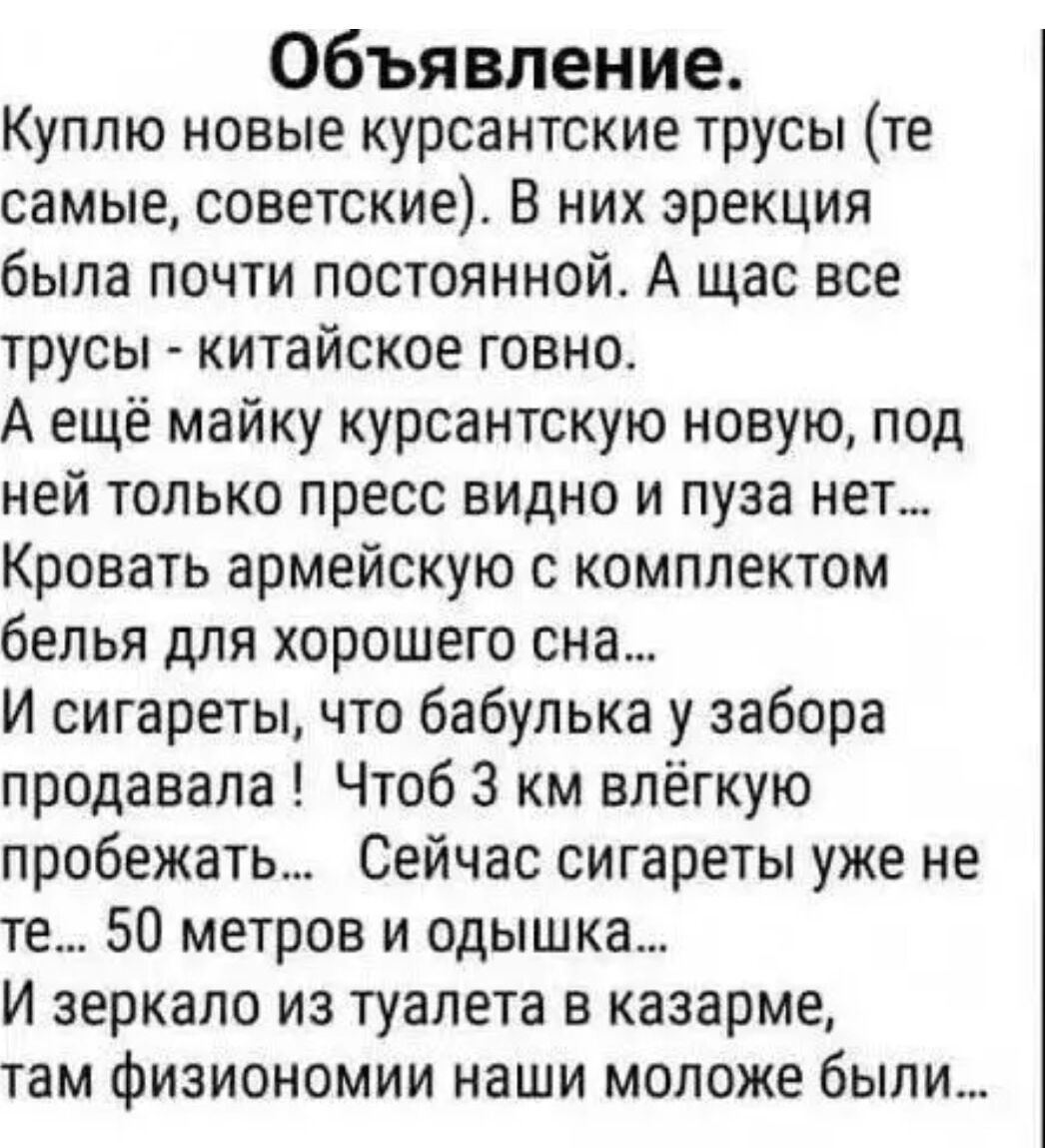 Объявление.
Куплю новые курсанские трусы (те самые, советские). В них эрекция была почти постоянной. А щас все трусы - китайское говно.
А ещё майку курсанскую новую, под ней только пресс видно и пузо нет...
Кровать армейскую с комплектом белья для хорошего сна...
И сигареты, что бабулька у забора продавала! Чтоб 3 км лёгкого пробежать... Сейчас сигареты уже не те... 50 метров и отдышка...
И зеркало из туалета в казарме, там физиономии наши молодёж были...