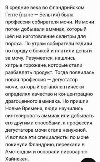 В средние века во фландрийском Генте (ныне – Бельгия) была профессия собираателя мочи. Из мочи потом добывали аммиак, который шёл на изготовление селитры для пороха. По утрам сборители ездили по городу с бочкой и платили деньги за мочу. Разумеется, нашлись хитрые горожане, которые стали разбавлять продукт. Тогда появилась новая профессия – дегустатор мочи, который органолептически определял качество и концентрацию драгоценного аммиака. Но пришли Новые Времена, люди научились синтезировать аммиак или добывать его другими способами, а профессия дегустатора мочи стала ненужной. И вот все эти специалисты по моче покинули Фландрию, переехали в Амстердам и osnovali пивоварню Хайнекен.