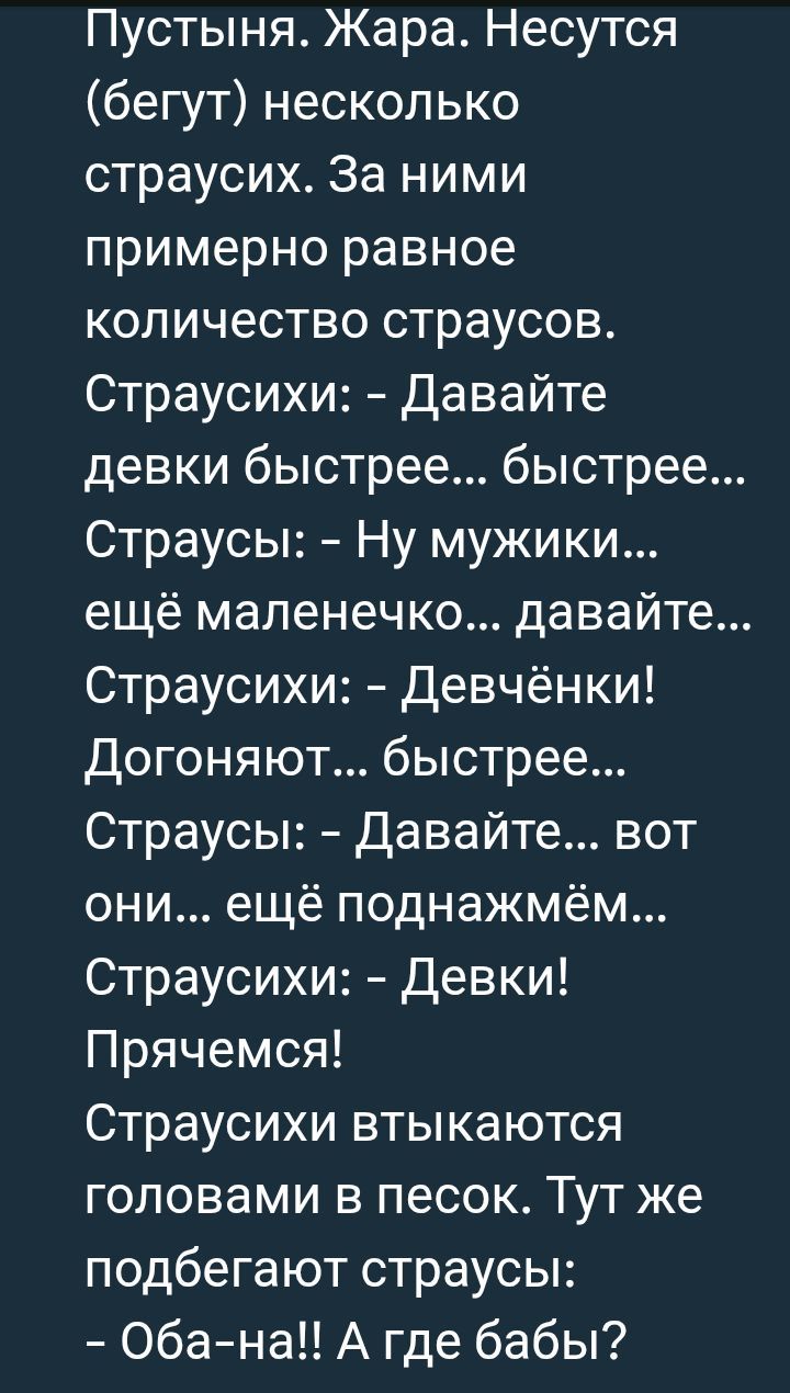 Пустыня. Жара. Несутся (бегут) несколько страусов. За ними примерно ровное количество страусов.
Страусихи: - Давайте девки быстрее... быстрее...
Страусы: - Ну мужики... ещё маленечко... давайте...
Страусихи: - Девчёнки! Догоняют... быстрее...
Страусы: - Давайте... вот они... ещё поднажмём...
Страусихи: - Девки! Прячемся!
Страусихи втыкаются головами в песок. Тут же подбегают страусы:
- Оба-на!! А где бабы?
