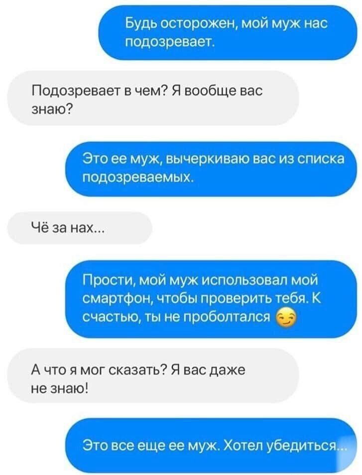 Будь осторожен, мой муж нас подозревает.
Подозревает в чем? Я вообще вас знаю?
Это ее муж, вычеркиваю вас из списка подозреваемых.
Чё за нах...
Прости, мой муж использовал мой смартфон, чтобы проверить тебя. К счастью, ты не проболталась.
А что я мог сказать? Я вас даже не знаю!
Это все еще ее муж. Хотел убедиться...