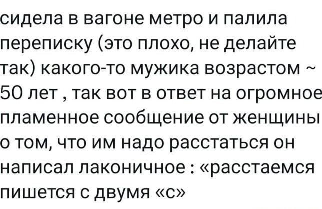 сидела в вагоне метро и палилa переписку (это плохо, не делайте так) какого-то мужика возрастом ~ 50 лет, так вот в ответ на огромное пламенное сообщение от женщины о том, что им надо расстаться он написал лаконичное: «расстаемся пишется с двумя «с»