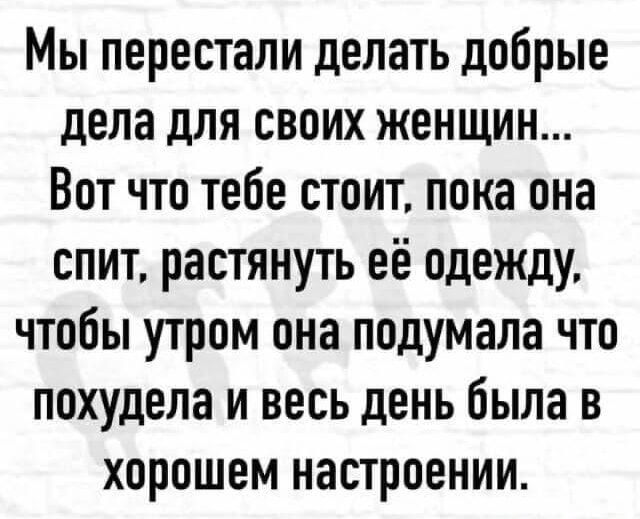 Мы перестали делать добрые дела для своих женщин... Вот что тебе стоит, пока она спит, растянуть её одежду, чтобы утром она подумала что похудела и весь день была в хорошем настроении.