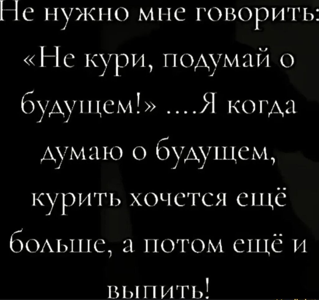 Не нужно мне говорить: «Не кури, подумай о будущем!» ....Я когда думаю о будущем, курить хочется ещё больше, а потом ещё и выпить!