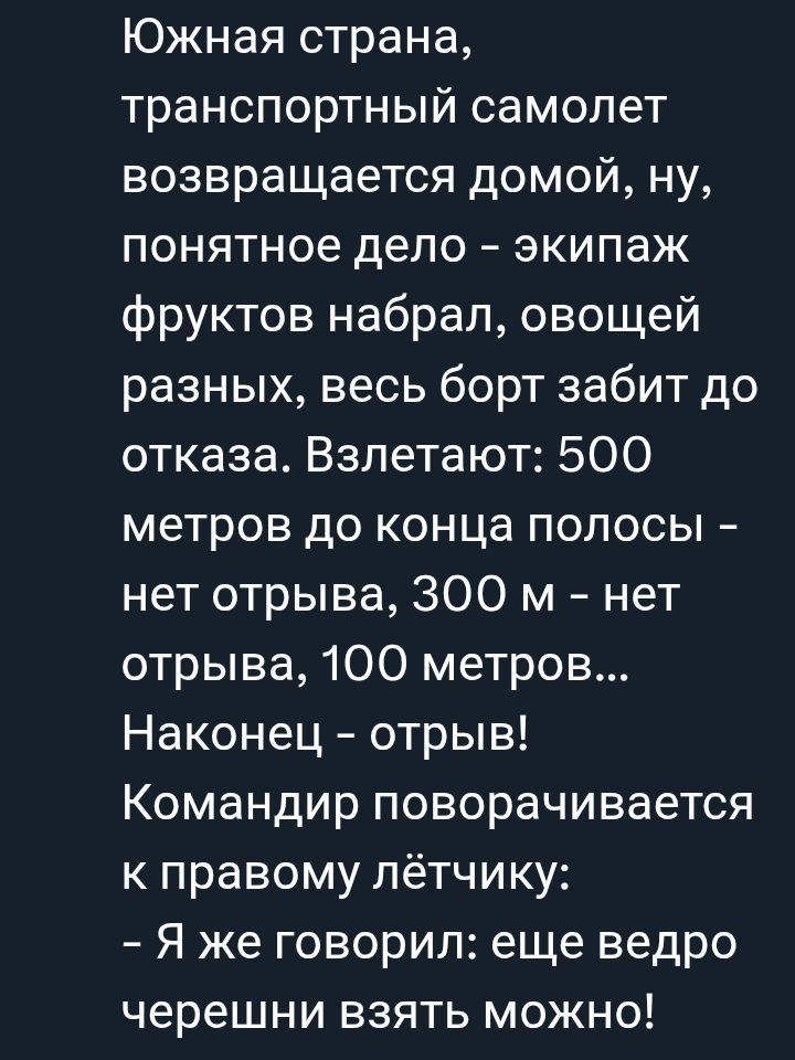 Южная страна, транспортный самолет возвращается домой, ну, понятное дело – экипаж фруктов набрал, овощей разных, весь борт забит до отказа. Взлетают: 500 метров до конца полосы – нет отрыва, 300 м – нет отрыва, 100 метров… Наконец – отрыв! Командир поворачивается к правому летчику: - Я же говорил: еще ведро черешни взять можно!