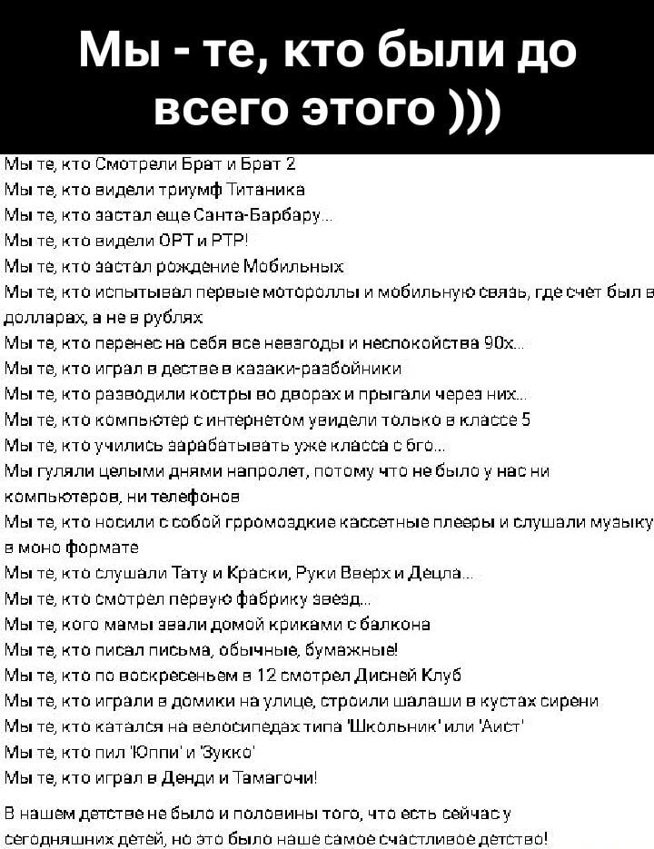 Мы - те, кто были до всего этого )))

Мы те, кто Смотрели Брат и Брат 2
Мы те, кто видели триумф Титаника ...
Мы те, кто застал еще Санта-Барбару ...
Мы те, кто видел ОРТ и РТР!
Мы те, кто застал рождение Мобильных

Мы те, кто перенёс на себе взрывной и непоседливый 90х...
Мы те, кто играл в детстве в казках-распрепечках...
Мы те, кто разводил костры во дворе и прыгали через них...

Мы те, кто учился зарабатывать уже класса с 6...
Мы те, кто помнит концерты «Николая Баскова» и слушали музыку...

Мы те, кто любили Тату «Руки Вверх» и Дельфа...
Мы те, кто поймал волну на своих руках...

Мы те, кто собирали буклеты...
Мы те, кто смотрели на 12 этажей Дисней Клуб...

Мы те, кто ходил в клубы...
Мы те, кто слышали рекламу Школьники или Аист...

Мы те, кто играл в Денди и Тамагочи!

...

Мы те, кто знаем, что было сильно и полезно тому, что мы наблюдали сейчас.

Мы те, кто помнит ….