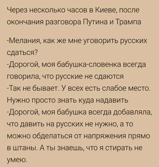 Через несколько часов в Киеве, после окончания разговора Путина и Трампа

- Мелания, как же мне уговорить русских сдаться?
- Дорогой, моя бабушка-словенка всегда говорила, что русские не сдаются.
- Так не бывает. У всех есть слабое место. Нужно просто знать куда давить.
- Дорогой, моя бабушка всегда добавляла, что давить на русских не нужно, а то можно обделаться от напряжения прямо в штаны. А ты знаешь, что я стирать не умею.